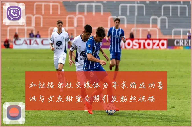加拉格尔社交媒体分享求婚成功喜讯与女友甜蜜合照引发粉丝祝福