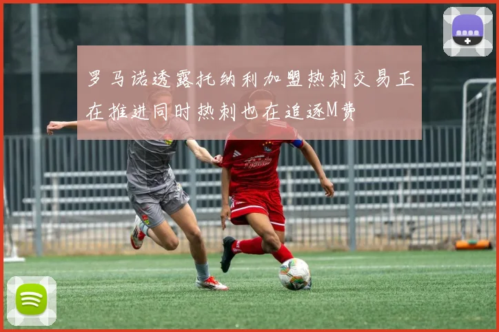 罗马诺透露托纳利加盟热刺交易正在推进同时热刺也在追逐M费
