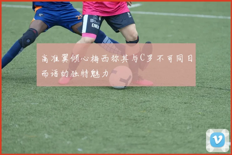 高准翼倾心梅西称其与C罗不可同日而语的独特魅力