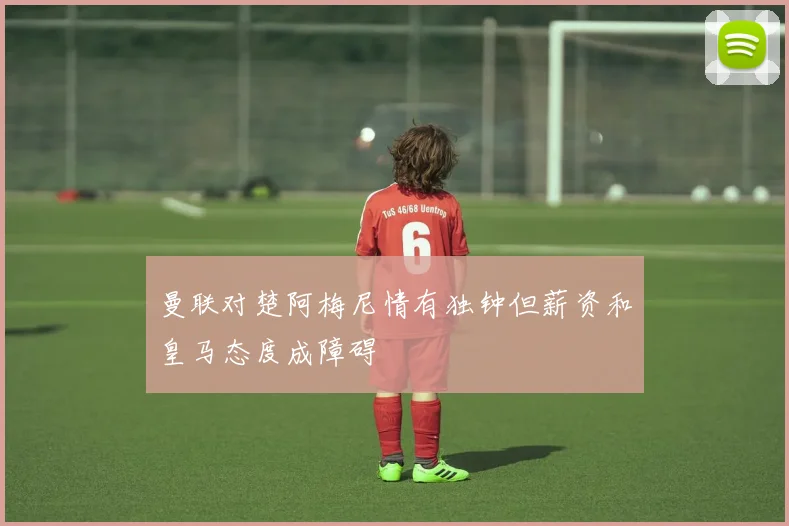 曼联对楚阿梅尼情有独钟但薪资和皇马态度成障碍