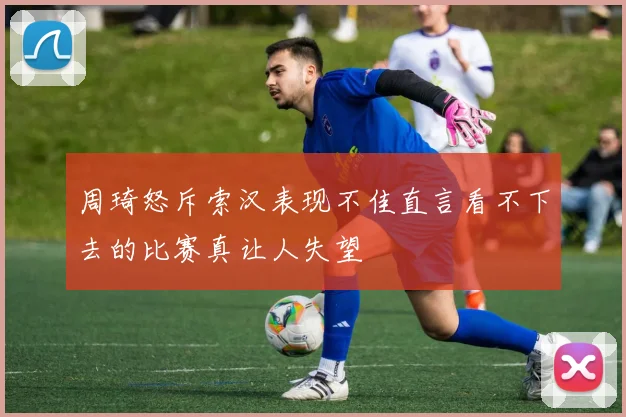 周琦怒斥索汉表现不佳直言看不下去的比赛真让人失望