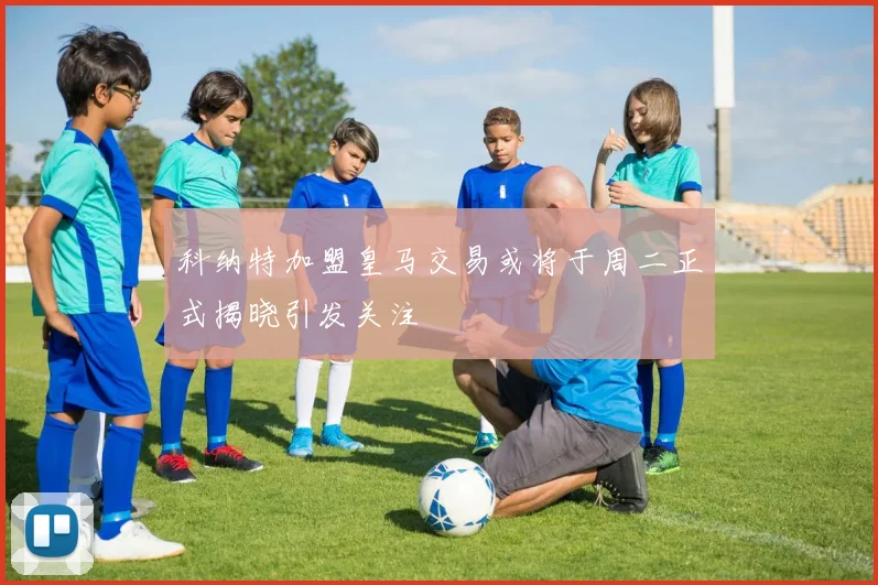 科纳特加盟皇马交易或将于周二正式揭晓引发关注