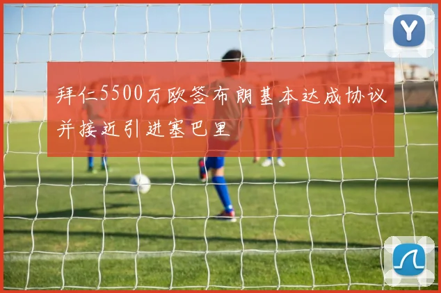 拜仁5500万欧签布朗基本达成协议并接近引进塞巴里
