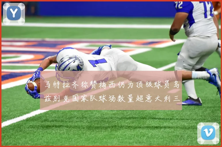 马特拉齐称赞梅西仍为顶级球员乌兹别克国家队球场数量超意大利三倍