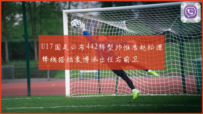 U17国足公布442阵型帅惟浩赵松源锋线搭档袁博涵出任右前卫