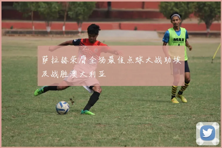 萨拉赫荣膺全场最佳点球大战助埃及战胜澳大利亚